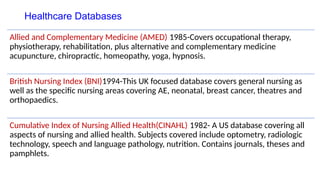 Healthcare Databases
Allied and Complementary Medicine (AMED) 1985-Covers occupational therapy,
physiotherapy, rehabilitation, plus alternative and complementary medicine
acupuncture, chiropractic, homeopathy, yoga, hypnosis.
British Nursing Index (BNI)1994-This UK focused database covers general nursing as
well as the specific nursing areas covering AE, neonatal, breast cancer, theatres and
orthopaedics.
Cumulative Index of Nursing Allied Health(CINAHL) 1982- A US database covering all
aspects of nursing and allied health. Subjects covered include optometry, radiologic
technology, speech and language pathology, nutrition. Contains journals, theses and
pamphlets.
 