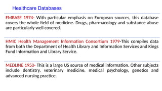 Healthcare Databases
EMBASE 1974- With particular emphasis on European sources, this database
covers the whole field of medicine. Drugs, pharmacology and substance abuse
are particularly well covered.
HMIC Health Management Information Consortium 1979-This compiles data
from both the Department of Health Library and Information Services and Kings
Fund Information and Library Service.
MEDLINE 1950- This is a large US source of medical information. Other subjects
include dentistry, veterinary medicine, medical psychology, genetics and
advanced nursing practice.
 
