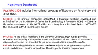 Healthcare Databases
PsycINFO 1806-Includes international coverage of literature on Psychology and
allied fields
MEDLINE is the primary component of PubMed, a literature database developed and
maintained by the NLM National Center for Biotechnology Information (NCBI). MEDLINE is
the online counterpart to the MEDical Literature Analysis and Retrieval System (MEDLARS)
that originated in 1964 (see MEDLINE history
ProQuest: As the official repository of the Library of Congress, PQDT Global provides
researchers with quality and equitable search results across all institutions, as well as rich
citation data that delivers insights into the connections building around the world.
EBSCO is the leading provider of research databases, e-journals, magazine subscriptions,
ebooks and discovery service for academic libraries, public libraries, corporations
 