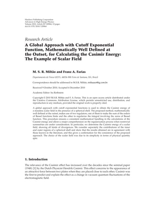 Hindawi Publishing Corporation
Advances in High Energy Physics
Volume 2010, Article ID 120964, 13 pages
doi:10.1155/2010/120964
Research Article
A Global Approach with Cutoff Exponential
Function, Mathematically Well Deﬁned at
the Outset, for Calculating the Casimir Energy:
The Example of Scalar Field
M. S. R. Milt˜ao and Franz A. Farias
Departamento de F´ısica-UEFS, 44036-900 Feira de Santana, BA, Brazil
Correspondence should be addressed to M.S.R. Milt˜ao, miltaaao@ig.com.br
Received 9 October 2010; Accepted 6 December 2010
Academic Editor: Ira Rothstein
Copyright q 2010 M.S.R. Milt˜ao and F. A. Farias. This is an open access article distributed under
the Creative Commons Attribution License, which permits unrestricted use, distribution, and
reproduction in any medium, provided the original work is properly cited.
A global approach with cutoﬀ exponential functions is used to obtain the Casimir energy of
a massless scalar ﬁeld in the presence of a spherical shell. The proposed method, mathematically
well deﬁned at the outset, makes use of two regulators, one of them to make the sum of the orders
of Bessel functions ﬁnite and the other to regularize the integral involving the zeros of Bessel
function. This procedure ensures a consistent mathematical handling in the calculations of the
Casimir energy and allows a major comprehension on the regularization process when nontrivial
symmetries are under consideration. In particular, we determine the Casimir energy of a scalar
ﬁeld, showing all kinds of divergences. We consider separately the contributions of the inner
and outer regions of a spherical shell and show that the results obtained are in agreement with
those known in the literature, and this gives a conﬁrmation for the consistence of the proposed
approach. The choice of the scalar ﬁeld was due to its simplicity in terms of physical quantity
spin.
1. Introduction
The relevance of the Casimir eﬀect has increased over the decades since the seminal paper
1948 1 by the Dutch Physicist Hendrik Casimir. This eﬀect concerns to the appearance of
an attractive force between two plates when they are placed close to each other. Casimir was
the ﬁrst to predict and explain the eﬀect as a change in vacuum quantum ﬂuctuations of the
electromagnetic ﬁeld.
 
