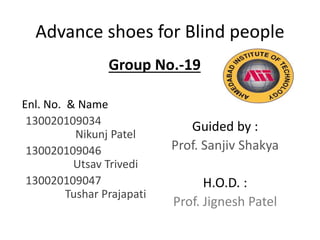 Advance shoes for Blind people
Enl. No. & Name
130020109034
Nikunj Patel
130020109046
Utsav Trivedi
130020109047
Tushar Prajapati
Guided by :
Prof. Sanjiv Shakya
H.O.D. :
Prof. Jignesh Patel
Group No.-19
 
