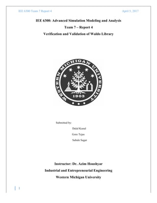 IEE 6300 Team 7 Report 4	
   April 5, 2017
	
  
1
	
  
IEE 6300: Advanced Simulation Modeling and Analysis
Team 7 – Report 4
Verification and Validation of Waldo Library
Submitted by:
Dalal Kunal
Gore Tejas
Sabale Sagar
Instructor: Dr. Azim Houshyar
Industrial and Entrepreneurial Engineering
Western Michigan University
 