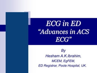 ECG in ED
“Advances in ACS
ECG”
By
Hesham A.K.Ibrahim,
MCEM, EgFEM,
ED Registrar, Poole Hospital, UK.
 