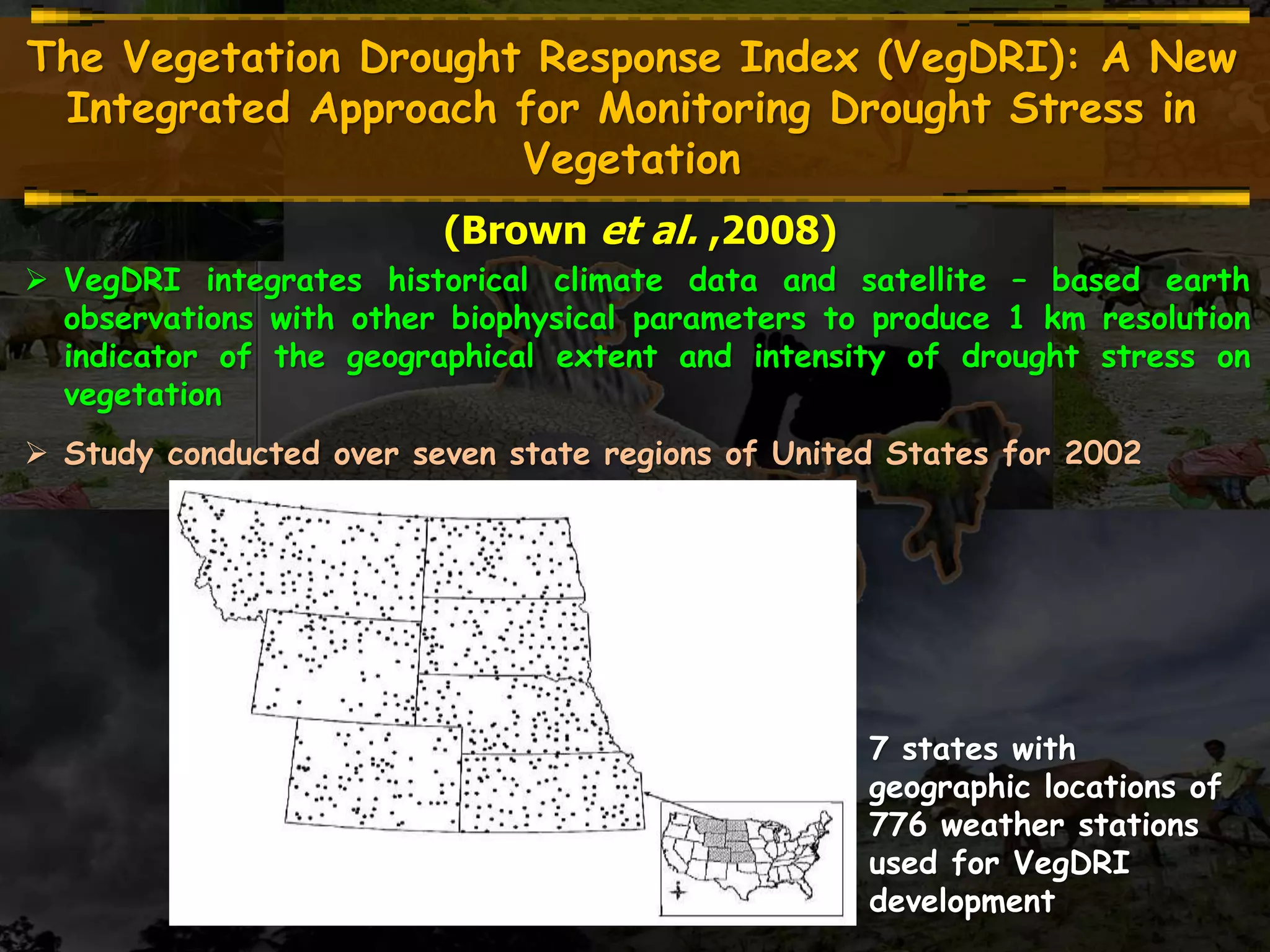 The Vegetation Drought Response Index (VegDRI): A New
Integrated Approach for Monitoring Drought Stress in
Vegetation
(Brown et al. ,2008)
 VegDRI integrates historical climate data and satellite – based earth
observations with other biophysical parameters to produce 1 km resolution
indicator of the geographical extent and intensity of drought stress on
vegetation
 Study conducted over seven state regions of United States for 2002
7 states with
geographic locations of
776 weather stations
used for VegDRI
development
 