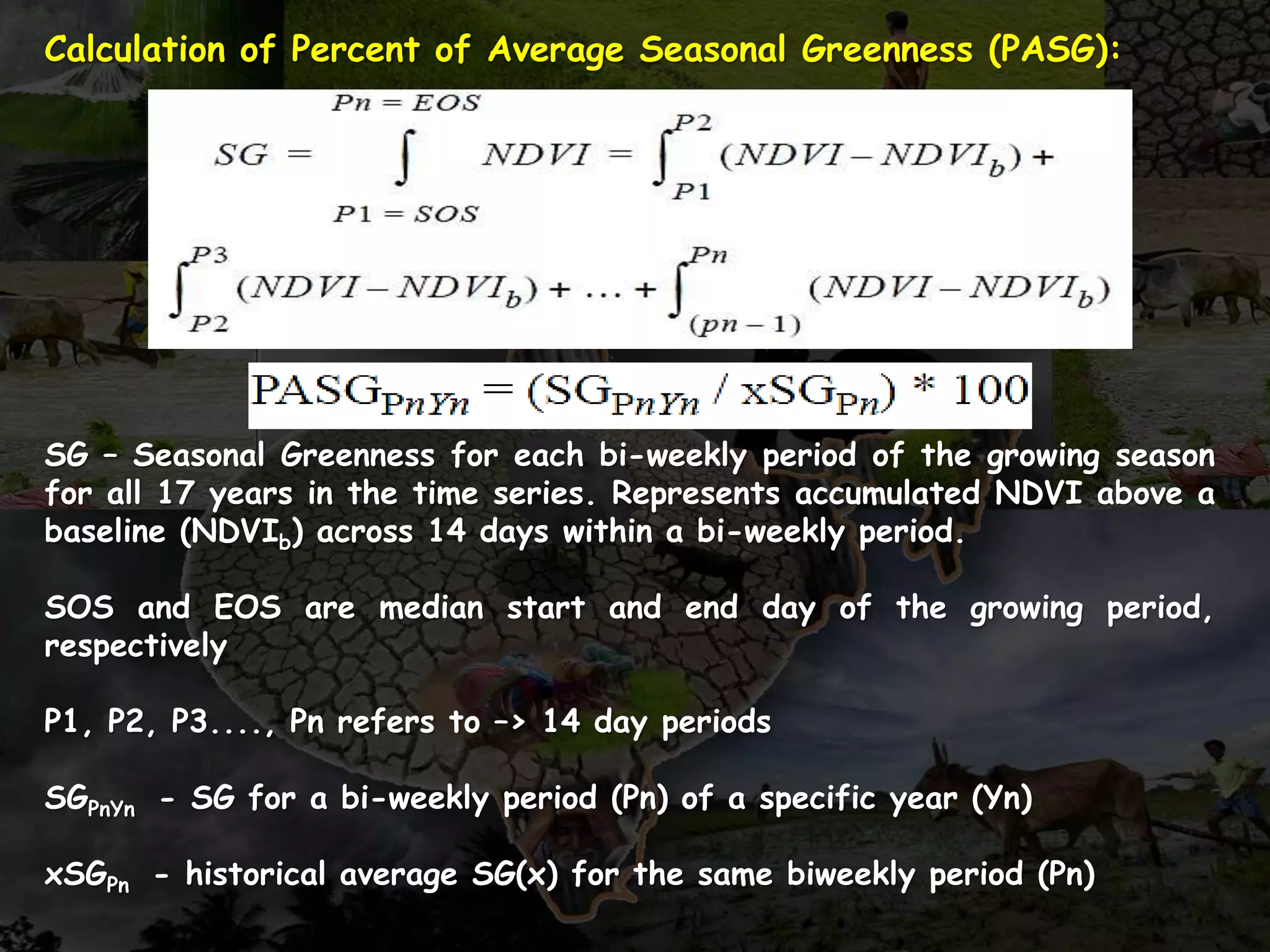 Calculation of Percent of Average Seasonal Greenness (PASG):
SG – Seasonal Greenness for each bi-weekly period of the growing season
for all 17 years in the time series. Represents accumulated NDVI above a
baseline (NDVIb) across 14 days within a bi-weekly period.
SOS and EOS are median start and end day of the growing period,
respectively
P1, P2, P3...., Pn refers to –> 14 day periods
SGPnYn - SG for a bi-weekly period (Pn) of a specific year (Yn)
xSGPn - historical average SG(x) for the same biweekly period (Pn)
 