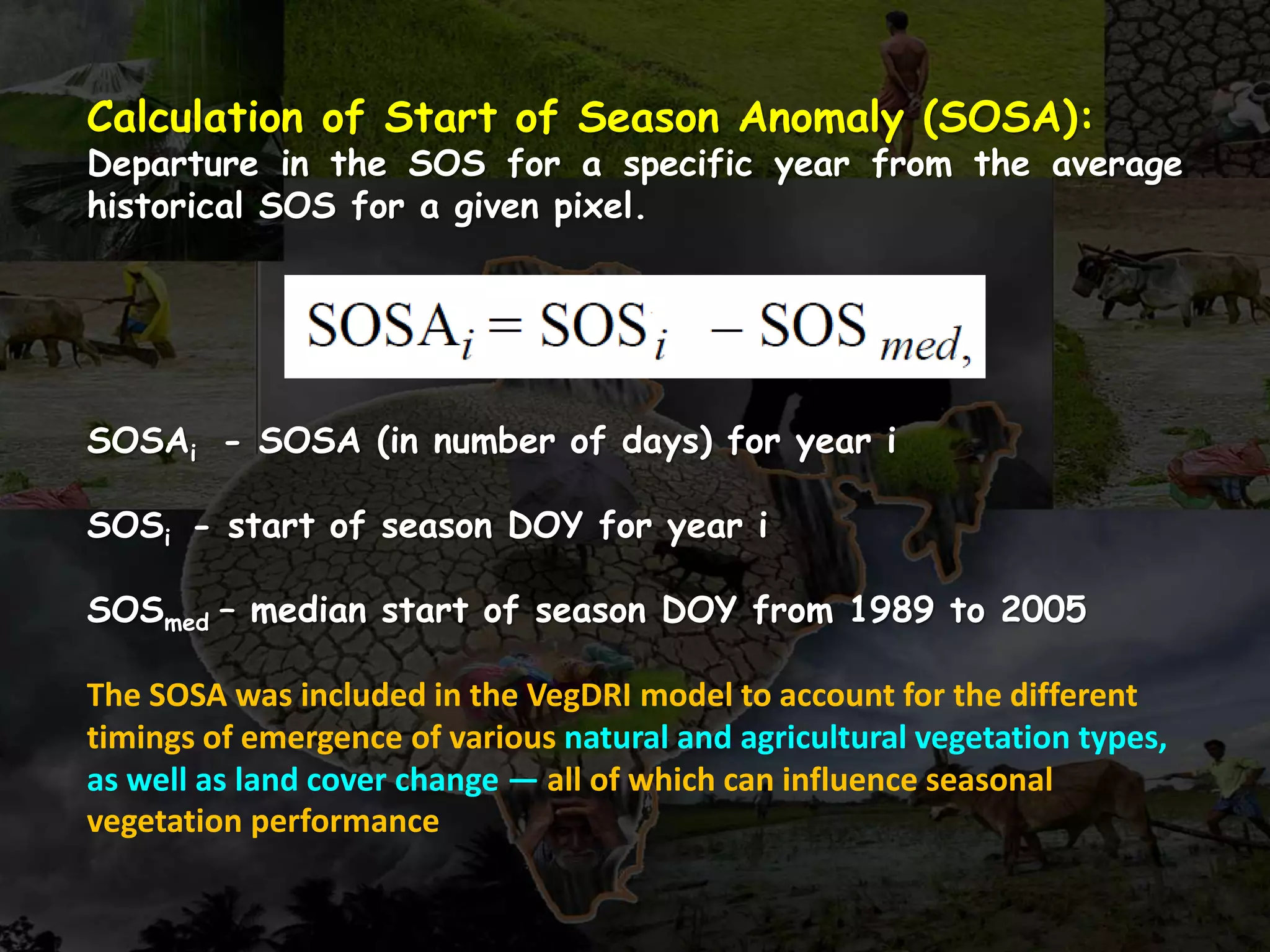 Calculation of Start of Season Anomaly (SOSA):
Departure in the SOS for a specific year from the average
historical SOS for a given pixel.
SOSAi - SOSA (in number of days) for year i
SOSi - start of season DOY for year i
SOSmed – median start of season DOY from 1989 to 2005
The SOSA was included in the VegDRI model to account for the different
timings of emergence of various natural and agricultural vegetation types,
as well as land cover change — all of which can influence seasonal
vegetation performance
 