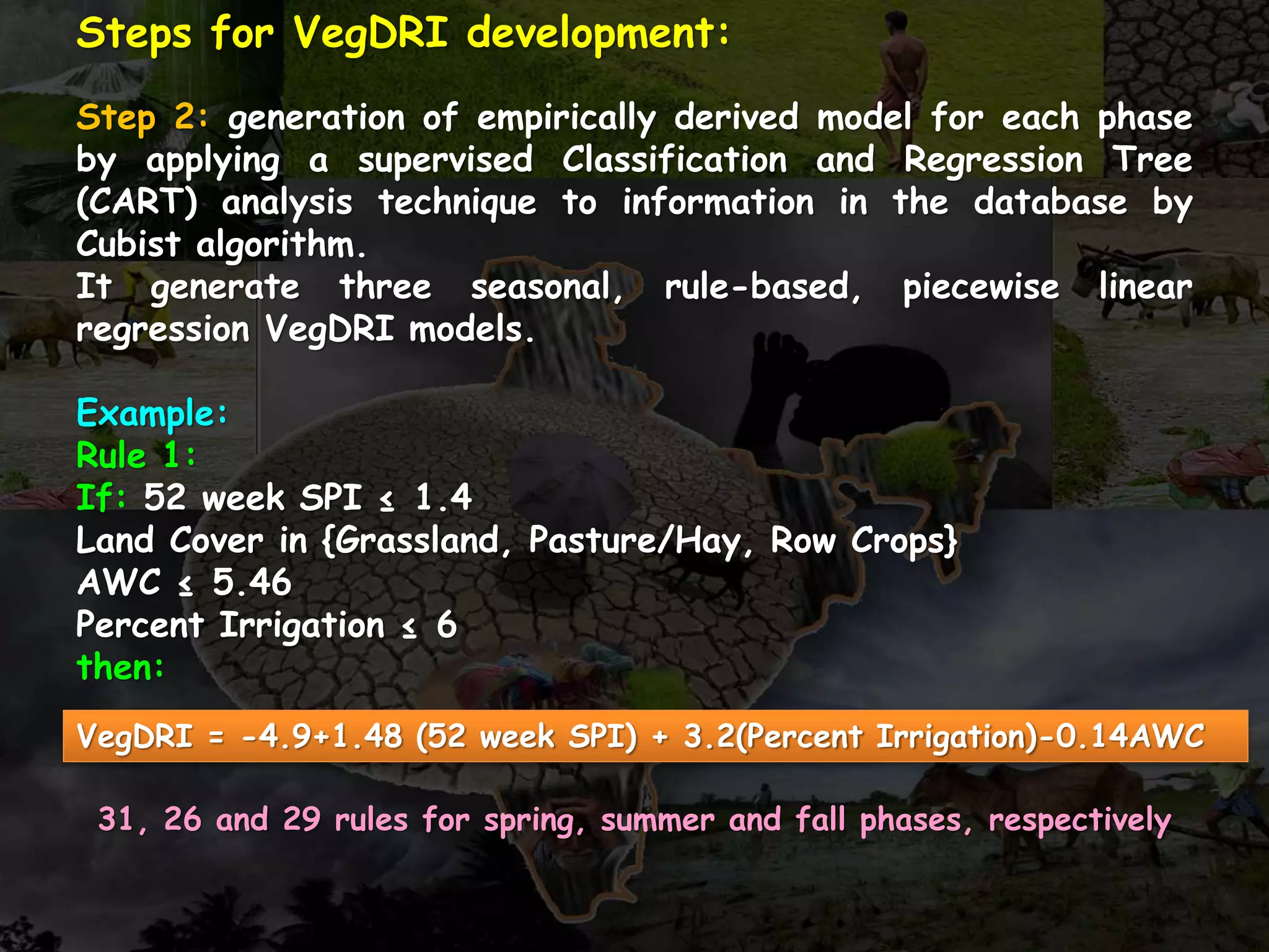 Steps for VegDRI development:
Step 2: generation of empirically derived model for each phase
by applying a supervised Classification and Regression Tree
(CART) analysis technique to information in the database by
Cubist algorithm.
It generate three seasonal, rule-based, piecewise linear
regression VegDRI models.
Example:
Rule 1:
If: 52 week SPI ≤ 1.4
Land Cover in {Grassland, Pasture/Hay, Row Crops}
AWC ≤ 5.46
Percent Irrigation ≤ 6
then:
VegDRI = -4.9+1.48 (52 week SPI) + 3.2(Percent Irrigation)-0.14AWC
31, 26 and 29 rules for spring, summer and fall phases, respectively
 