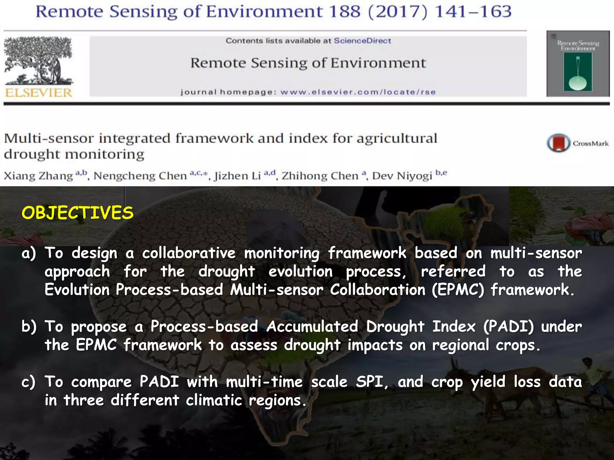 OBJECTIVES
a) To design a collaborative monitoring framework based on multi-sensor
approach for the drought evolution process, referred to as the
Evolution Process-based Multi-sensor Collaboration (EPMC) framework.
b) To propose a Process-based Accumulated Drought Index (PADI) under
the EPMC framework to assess drought impacts on regional crops.
c) To compare PADI with multi-time scale SPI, and crop yield loss data
in three different climatic regions.
 