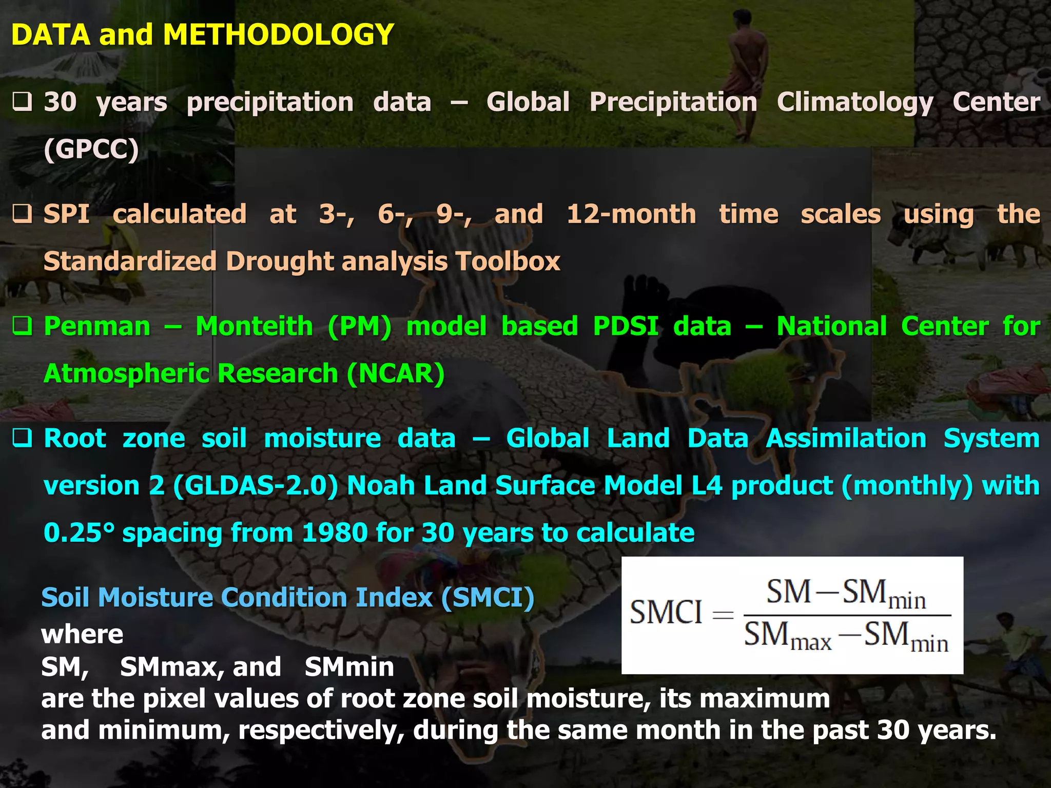 DATA and METHODOLOGY
 30 years precipitation data – Global Precipitation Climatology Center
(GPCC)
 SPI calculated at 3-, 6-, 9-, and 12-month time scales using the
Standardized Drought analysis Toolbox
 Penman – Monteith (PM) model based PDSI data – National Center for
Atmospheric Research (NCAR)
 Root zone soil moisture data – Global Land Data Assimilation System
version 2 (GLDAS-2.0) Noah Land Surface Model L4 product (monthly) with
0.25° spacing from 1980 for 30 years to calculate
Soil Moisture Condition Index (SMCI)
where
SM, SMmax, and SMmin
are the pixel values of root zone soil moisture, its maximum
and minimum, respectively, during the same month in the past 30 years.
 