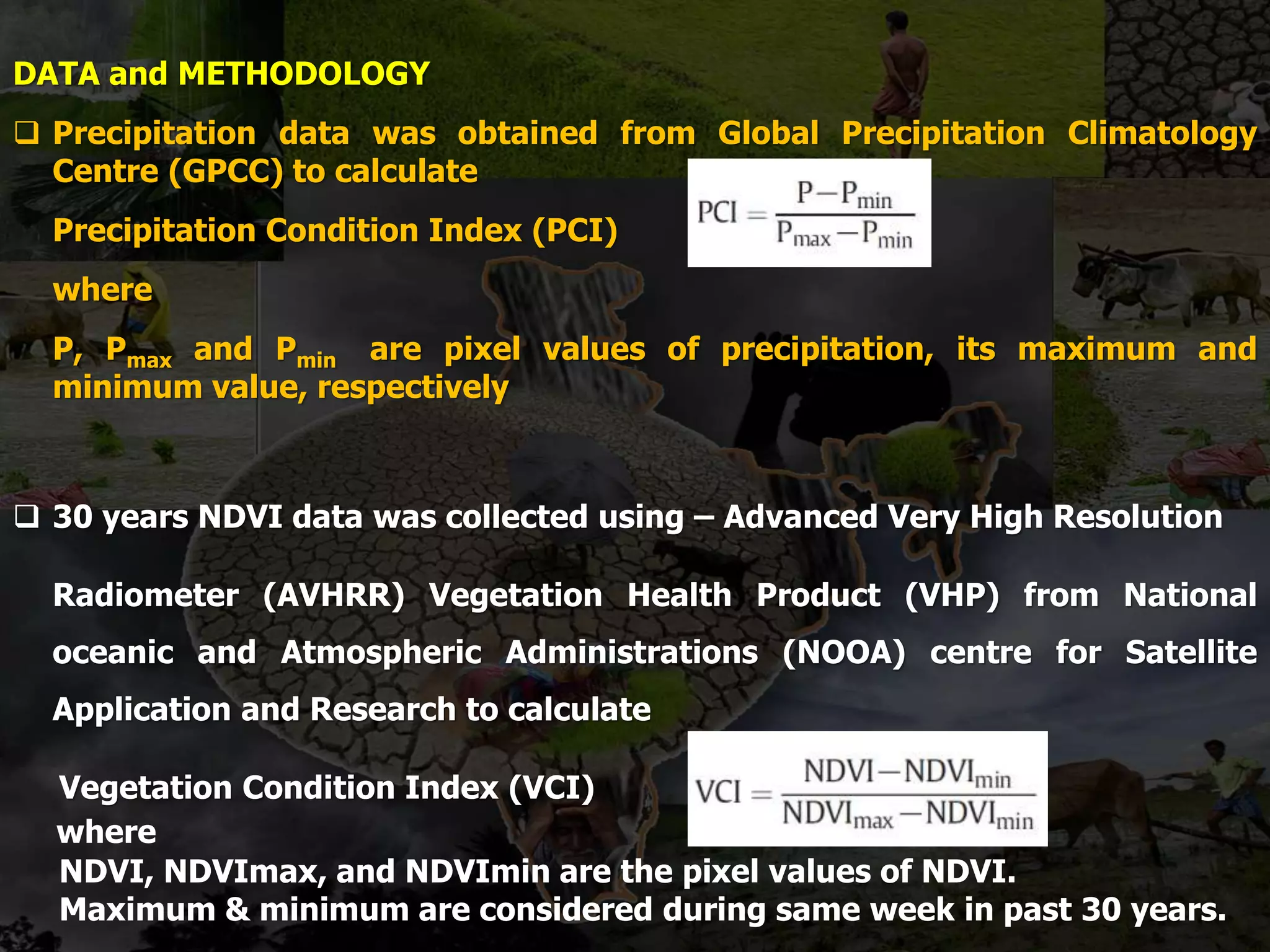 DATA and METHODOLOGY
 Precipitation data was obtained from Global Precipitation Climatology
Centre (GPCC) to calculate
Precipitation Condition Index (PCI)
where
P, Pmax and Pmin are pixel values of precipitation, its maximum and
minimum value, respectively
 30 years NDVI data was collected using – Advanced Very High Resolution
Radiometer (AVHRR) Vegetation Health Product (VHP) from National
oceanic and Atmospheric Administrations (NOOA) centre for Satellite
Application and Research to calculate
Vegetation Condition Index (VCI)
where
NDVI, NDVImax, and NDVImin are the pixel values of NDVI.
Maximum & minimum are considered during same week in past 30 years.
 