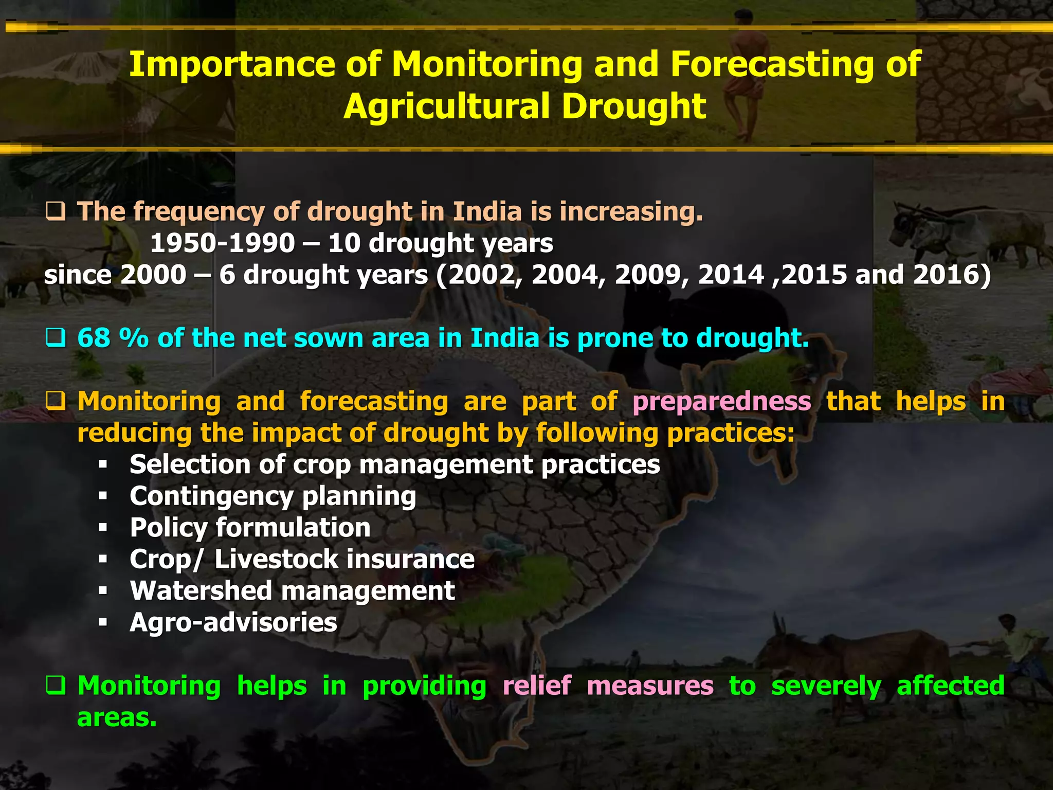 Importance of Monitoring and Forecasting of
Agricultural Drought
 The frequency of drought in India is increasing.
1950-1990 – 10 drought years
since 2000 – 6 drought years (2002, 2004, 2009, 2014 ,2015 and 2016)
 68 % of the net sown area in India is prone to drought.
 Monitoring and forecasting are part of preparedness that helps in
reducing the impact of drought by following practices:
 Selection of crop management practices
 Contingency planning
 Policy formulation
 Crop/ Livestock insurance
 Watershed management
 Agro-advisories
 Monitoring helps in providing relief measures to severely affected
areas.
 