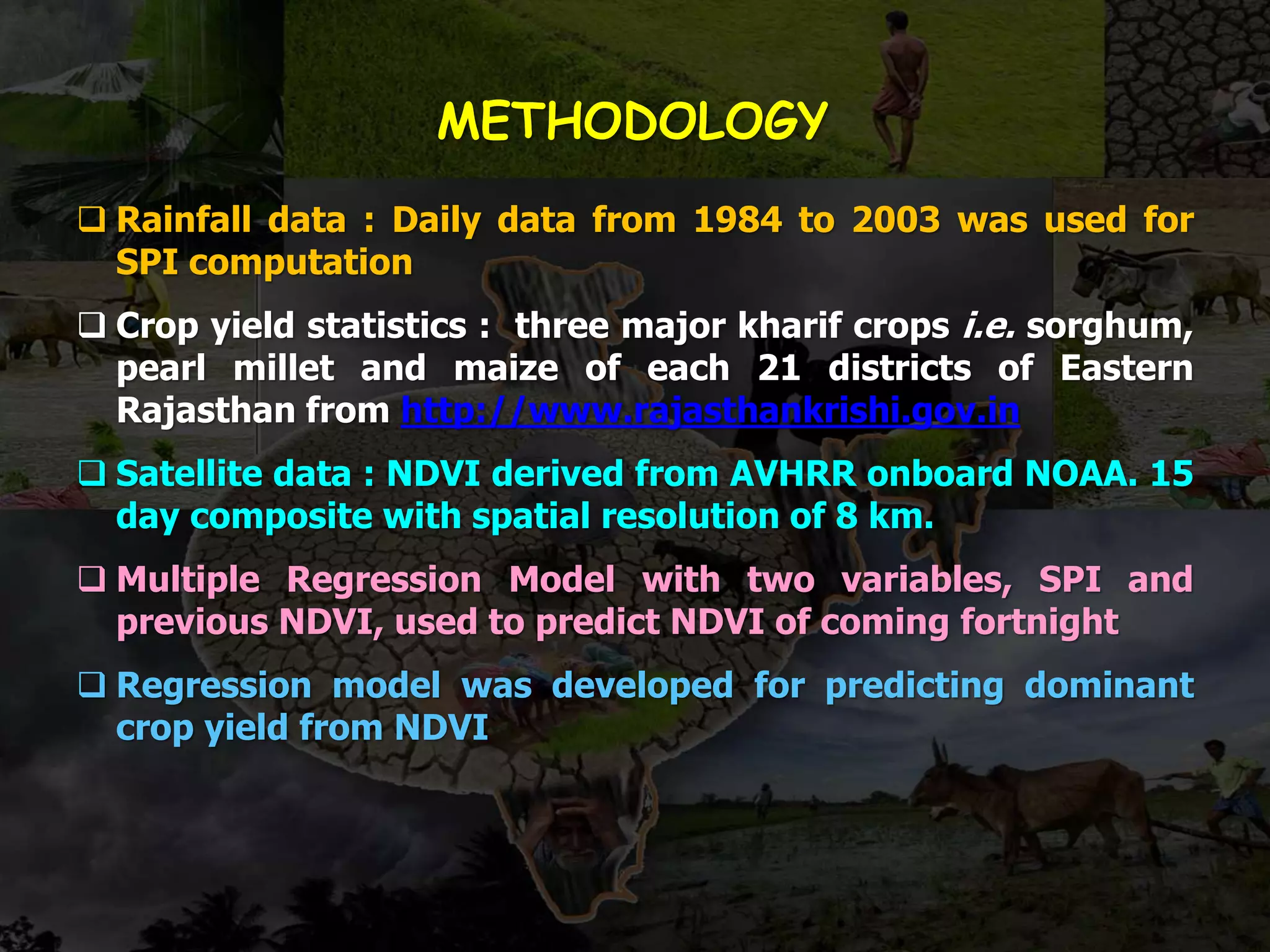 METHODOLOGY
 Rainfall data : Daily data from 1984 to 2003 was used for
SPI computation
 Crop yield statistics : three major kharif crops i.e. sorghum,
pearl millet and maize of each 21 districts of Eastern
Rajasthan from http://www.rajasthankrishi.gov.in
 Satellite data : NDVI derived from AVHRR onboard NOAA. 15
day composite with spatial resolution of 8 km.
 Multiple Regression Model with two variables, SPI and
previous NDVI, used to predict NDVI of coming fortnight
 Regression model was developed for predicting dominant
crop yield from NDVI
 