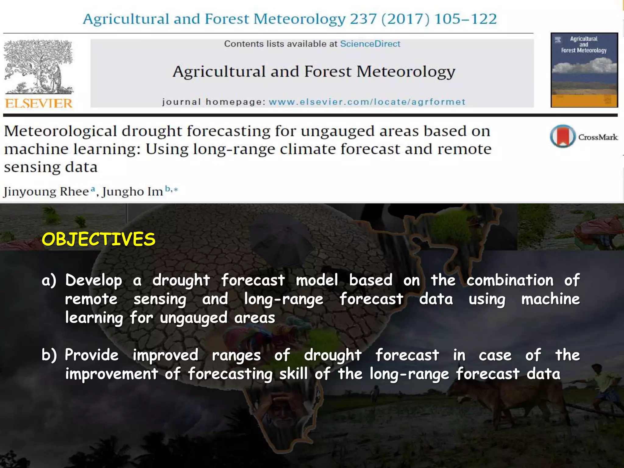OBJECTIVES
a) Develop a drought forecast model based on the combination of
remote sensing and long-range forecast data using machine
learning for ungauged areas
b) Provide improved ranges of drought forecast in case of the
improvement of forecasting skill of the long-range forecast data
 