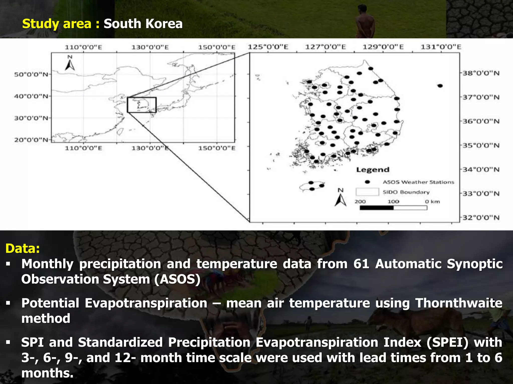 Study area : South Korea
Data:
 Monthly precipitation and temperature data from 61 Automatic Synoptic
Observation System (ASOS)
 Potential Evapotranspiration – mean air temperature using Thornthwaite
method
 SPI and Standardized Precipitation Evapotranspiration Index (SPEI) with
3-, 6-, 9-, and 12- month time scale were used with lead times from 1 to 6
months.
 