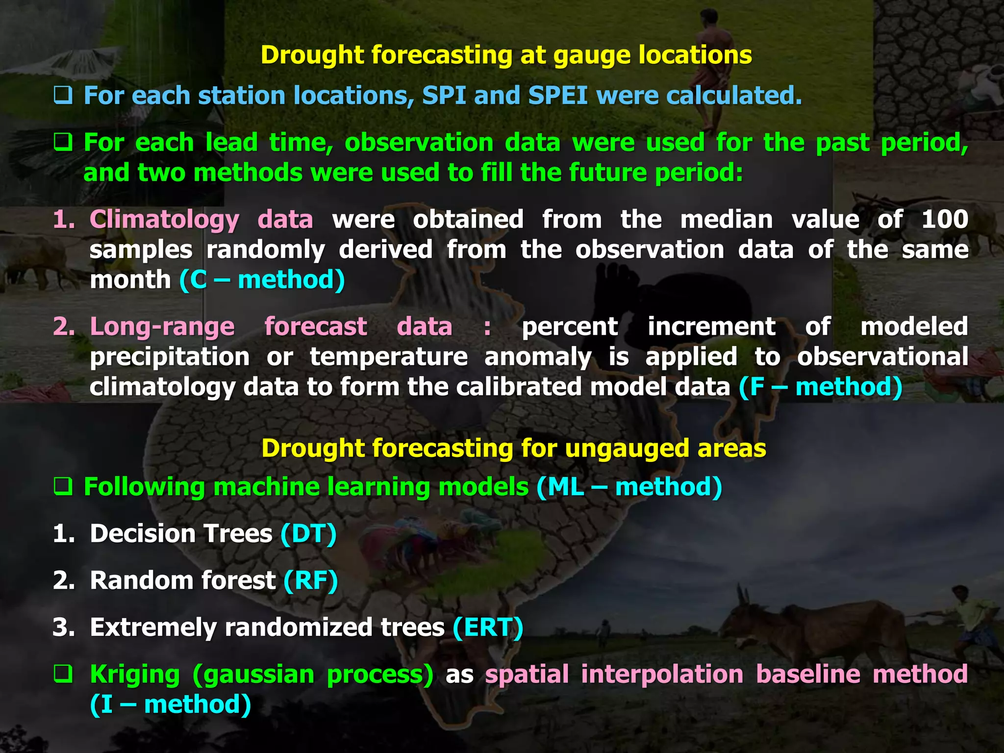 Drought forecasting at gauge locations
 For each station locations, SPI and SPEI were calculated.
 For each lead time, observation data were used for the past period,
and two methods were used to fill the future period:
1. Climatology data were obtained from the median value of 100
samples randomly derived from the observation data of the same
month (C – method)
2. Long-range forecast data : percent increment of modeled
precipitation or temperature anomaly is applied to observational
climatology data to form the calibrated model data (F – method)
Drought forecasting for ungauged areas
 Following machine learning models (ML – method)
1. Decision Trees (DT)
2. Random forest (RF)
3. Extremely randomized trees (ERT)
 Kriging (gaussian process) as spatial interpolation baseline method
(I – method)
 