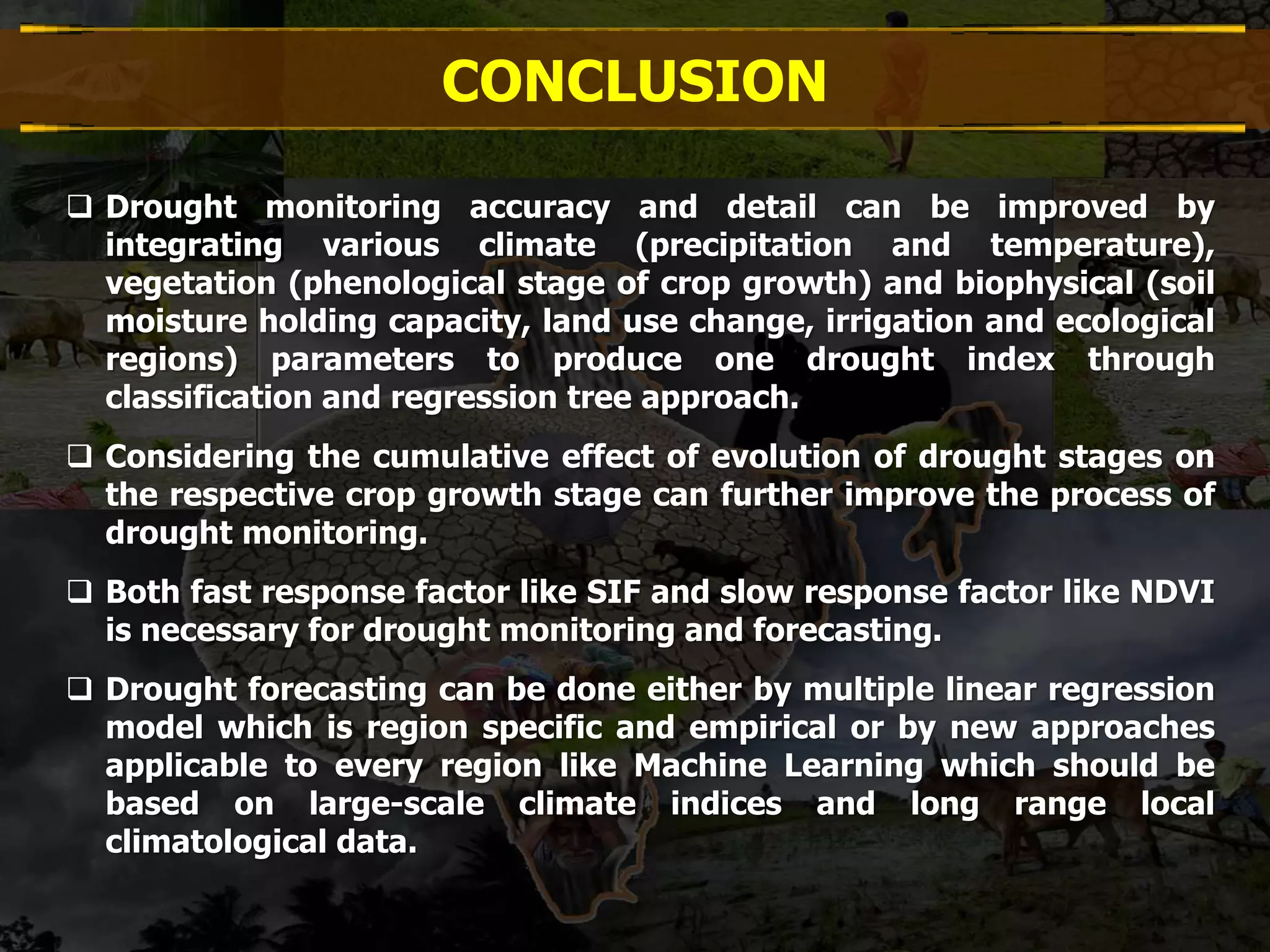 CONCLUSION
 Drought monitoring accuracy and detail can be improved by
integrating various climate (precipitation and temperature),
vegetation (phenological stage of crop growth) and biophysical (soil
moisture holding capacity, land use change, irrigation and ecological
regions) parameters to produce one drought index through
classification and regression tree approach.
 Considering the cumulative effect of evolution of drought stages on
the respective crop growth stage can further improve the process of
drought monitoring.
 Both fast response factor like SIF and slow response factor like NDVI
is necessary for drought monitoring and forecasting.
 Drought forecasting can be done either by multiple linear regression
model which is region specific and empirical or by new approaches
applicable to every region like Machine Learning which should be
based on large-scale climate indices and long range local
climatological data.
 