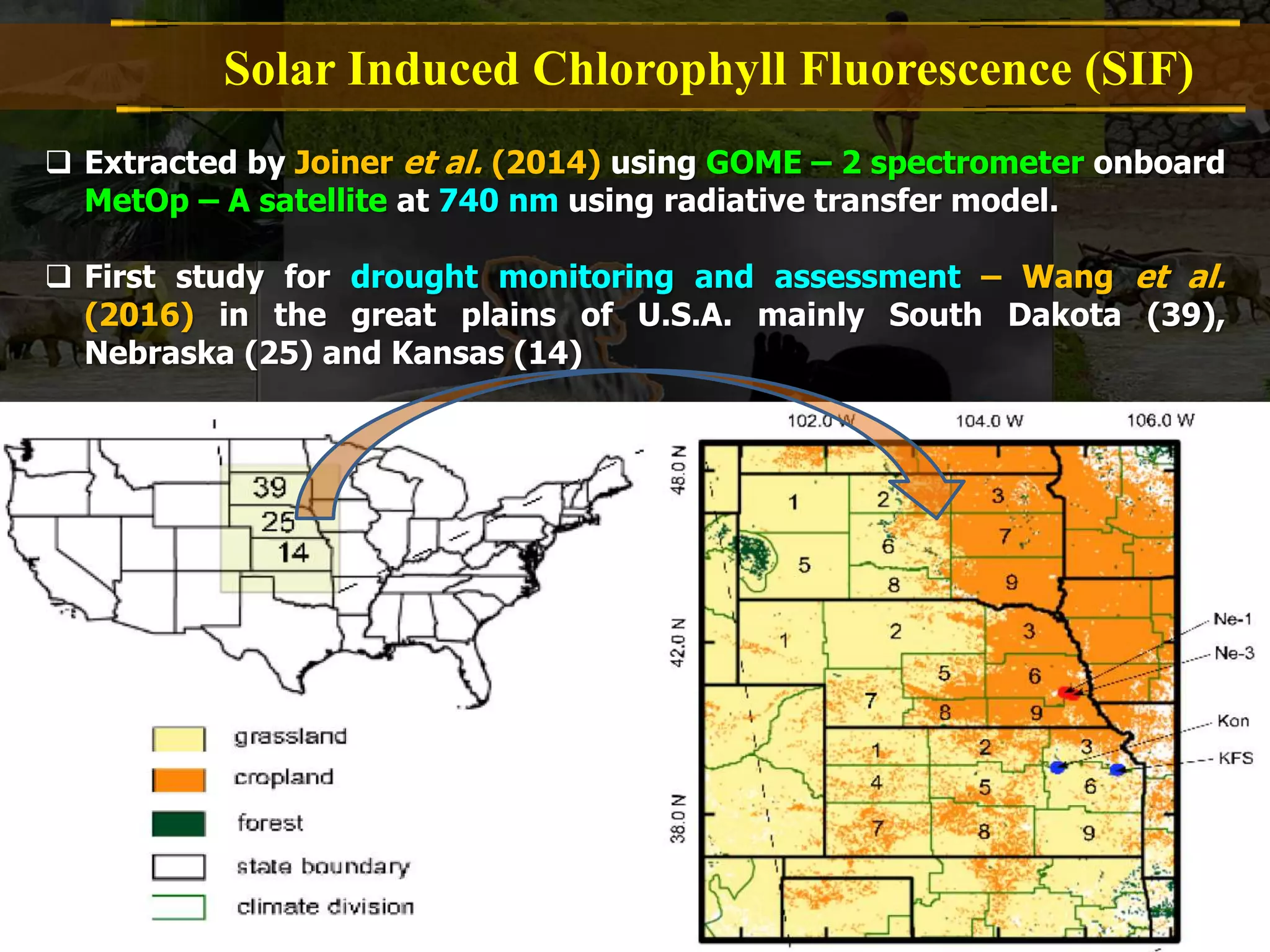 Solar Induced Chlorophyll Fluorescence (SIF)
 Extracted by Joiner et al. (2014) using GOME – 2 spectrometer onboard
MetOp – A satellite at 740 nm using radiative transfer model.
 First study for drought monitoring and assessment – Wang et al.
(2016) in the great plains of U.S.A. mainly South Dakota (39),
Nebraska (25) and Kansas (14)
 