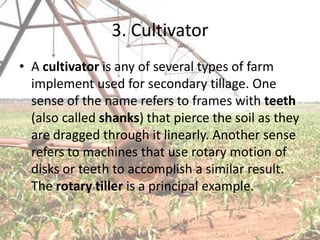 3. Cultivator
• A cultivator is any of several types of farm
  implement used for secondary tillage. One
  sense of the name refers to frames with teeth
  (also called shanks) that pierce the soil as they
  are dragged through it linearly. Another sense
  refers to machines that use rotary motion of
  disks or teeth to accomplish a similar result.
  The rotary tiller is a principal example.
 