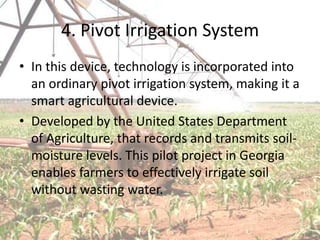 4. Pivot Irrigation System
• In this device, technology is incorporated into
  an ordinary pivot irrigation system, making it a
  smart agricultural device.
• Developed by the United States Department
  of Agriculture, that records and transmits soil-
  moisture levels. This pilot project in Georgia
  enables farmers to effectively irrigate soil
  without wasting water.
 