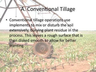 A. Conventional Tillage
• Conventional tillage operations use
  implements to mix or disturb the soil
  extensively, burying plant residue in the
  process. This leaves a rough surface that is
  then disked smooth to allow for better
  planting.
 