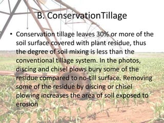 B. ConservationTillage
• Conservation tillage leaves 30% or more of the
  soil surface covered with plant residue, thus
  the degree of soil mixing is less than the
  conventional tillage system. In the photos,
  discing and chisel plows bury some of the
  residue compared to no-till surface. Removing
  some of the residue by discing or chisel
  plowing increases the area of soil exposed to
  erosion
 