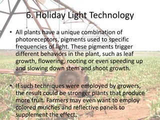 6. Holiday Light Technology
• All plants have a unique combination of
  photoreceptors, pigments used to specific
  frequencies of light. These pigments trigger
  different behaviors in the plant, such as leaf
  growth, flowering, rooting or even speeding up
  and slowing down stem and shoot growth.

• If such techniques were employed by growers,
  the result could be stronger plants that produce
  more fruit. Farmers may even want to employ
  colored mulches and reflective panels to
  supplement the effect.
 