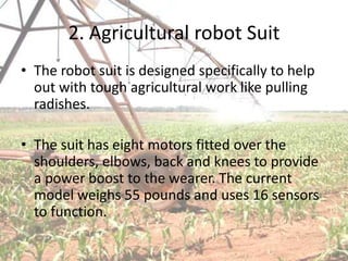 2. Agricultural robot Suit
• The robot suit is designed specifically to help
  out with tough agricultural work like pulling
  radishes.

• The suit has eight motors fitted over the
  shoulders, elbows, back and knees to provide
  a power boost to the wearer. The current
  model weighs 55 pounds and uses 16 sensors
  to function.
 