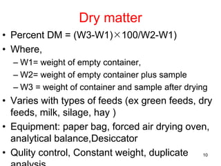 Dry matter
• Percent DM = (W3-W1)100/W2-W1)
• Where,
– W1= weight of empty container,
– W2= weight of empty container plus sample
– W3 = weight of container and sample after drying
• Varies with types of feeds (ex green feeds, dry
feeds, milk, silage, hay )
• Equipment: paper bag, forced air drying oven,
analytical balance,Desiccator
• Qulity control, Constant weight, duplicate 10
 