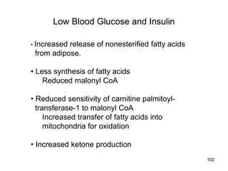 Low Blood Glucose and Insulin
• Increased release of nonesterified fatty acids
from adipose.
• Less synthesis of fatty acids
Reduced malonyl CoA
• Reduced sensitivity of carnitine palmitoyl-
transferase-1 to malonyl CoA
Increased transfer of fatty acids into
mitochondria for oxidation
• Increased ketone production
102
 