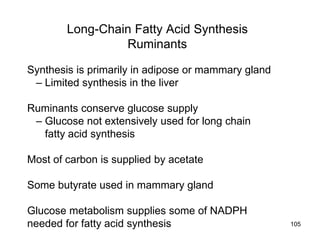 Long-Chain Fatty Acid Synthesis
Ruminants
Synthesis is primarily in adipose or mammary gland
– Limited synthesis in the liver
Ruminants conserve glucose supply
– Glucose not extensively used for long chain
fatty acid synthesis
Most of carbon is supplied by acetate
Some butyrate used in mammary gland
Glucose metabolism supplies some of NADPH
needed for fatty acid synthesis 105
 