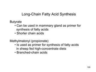 Long-Chain Fatty Acid Synthesis
Butyrate
• Can be used in mammary gland as primer for
synthesis of fatty acids
• Shorter chain acids
Methylmalonyl (propionate)
• Is used as primer for synthesis of fatty acids
in sheep fed high-concentrate diets
• Branched-chain acids
109
 