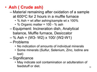 • Ash ( Crude ash)
– Material remaining after oxidation of a sample
at 600oC for 2 hours in a muffle furnace
• % Ash = wt after ashing/sample wt x 100%
• % Organic matter = 100 - % ash
– Equipment: Incineration dish, Analytical
balance, Muffle furnace, Desiccator
– % Ash = (W3- W2) x 100/ (W2-W1)
– Problems
• No indication of amounts of individual minerals
• Some minerals (Sulfur, Selenium, Zinc, Iodine are
lost)
– Significance
• May indicate soil contamination or adulteration of
feedstuff or diet. 11
 