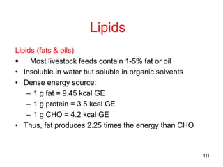Lipids
Lipids (fats & oils)
 Most livestock feeds contain 1-5% fat or oil
• Insoluble in water but soluble in organic solvents
• Dense energy source:
– 1 g fat = 9.45 kcal GE
– 1 g protein = 3.5 kcal GE
– 1 g CHO = 4.2 kcal GE
• Thus, fat produces 2.25 times the energy than CHO
111
 
