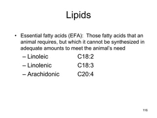 Lipids
• Essential fatty acids (EFA): Those fatty acids that an
animal requires, but which it cannot be synthesized in
adequate amounts to meet the animal’s need
– Linoleic C18:2
– Linolenic C18:3
– Arachidonic C20:4
116
 