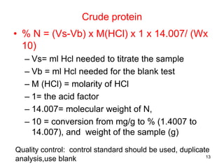 Crude protein
• % N = (Vs-Vb) x M(HCl) x 1 x 14.007/ (Wx
10)
– Vs= ml Hcl needed to titrate the sample
– Vb = ml Hcl needed for the blank test
– M (HCl) = molarity of HCl
– 1= the acid factor
– 14.007= molecular weight of N,
– 10 = conversion from mg/g to % (1.4007 to
14.007), and weight of the sample (g)
Quality control: control standard should be used, duplicate
analysis,use blank 13
 