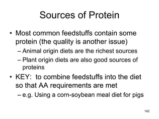 Sources of Protein
• Most common feedstuffs contain some
protein (the quality is another issue)
– Animal origin diets are the richest sources
– Plant origin diets are also good sources of
proteins
• KEY: to combine feedstuffs into the diet
so that AA requirements are met
– e.g. Using a corn-soybean meal diet for pigs
142
 