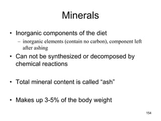 Minerals
• Inorganic components of the diet
– inorganic elements (contain no carbon), component left
after ashing
• Can not be synthesized or decomposed by
chemical reactions
• Total mineral content is called “ash”
• Makes up 3-5% of the body weight
154
 