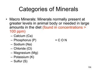 Categories of Minerals
• Macro Minerals: Minerals normally present at
greater levels in animal body or needed in large
amounts in the diet (found in concentrations >
100 ppm)
– Calcium (Ca)
– Phosphorus (P)
– Sodium (Na)
– Chloride (Cl)
– Magnesium (Mg)
– Potassium (K)
– Sulfur (S)
+ C O N
156
 