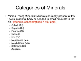 Categories of Minerals
• Micro (Trace) Minerals: Minerals normally present at low
levels in animal body or needed in small amounts in the
diet (found in concentrations < 100 ppm)
– Cobalt (Co)
– Copper (Cu)
– Fluoride (Fl)
– Iodine (I)
– Iron (Fe)
– Manganese (Mn)
– Molybdenum (Mo)
– Selenium (Se)
– Zinc (Zn)
157
 
