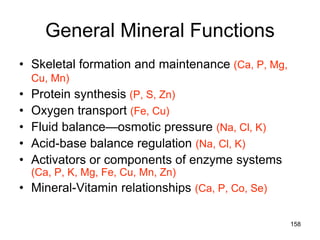 General Mineral Functions
• Skeletal formation and maintenance (Ca, P, Mg,
Cu, Mn)
• Protein synthesis (P, S, Zn)
• Oxygen transport (Fe, Cu)
• Fluid balance—osmotic pressure (Na, Cl, K)
• Acid-base balance regulation (Na, Cl, K)
• Activators or components of enzyme systems
(Ca, P, K, Mg, Fe, Cu, Mn, Zn)
• Mineral-Vitamin relationships (Ca, P, Co, Se)
158
 