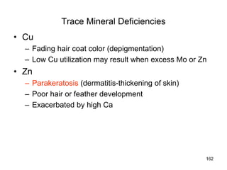 Trace Mineral Deficiencies
• Cu
– Fading hair coat color (depigmentation)
– Low Cu utilization may result when excess Mo or Zn
• Zn
– Parakeratosis (dermatitis-thickening of skin)
– Poor hair or feather development
– Exacerbated by high Ca
162
 