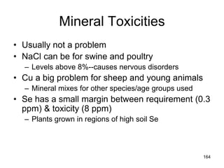 Mineral Toxicities
• Usually not a problem
• NaCl can be for swine and poultry
– Levels above 8%--causes nervous disorders
• Cu a big problem for sheep and young animals
– Mineral mixes for other species/age groups used
• Se has a small margin between requirement (0.3
ppm) & toxicity (8 ppm)
– Plants grown in regions of high soil Se
164
 