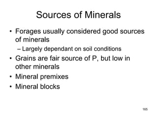 Sources of Minerals
• Forages usually considered good sources
of minerals
– Largely dependant on soil conditions
• Grains are fair source of P, but low in
other minerals
• Mineral premixes
• Mineral blocks
165
 