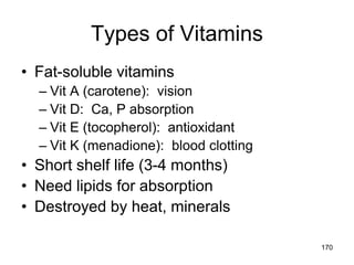 Types of Vitamins
• Fat-soluble vitamins
– Vit A (carotene): vision
– Vit D: Ca, P absorption
– Vit E (tocopherol): antioxidant
– Vit K (menadione): blood clotting
• Short shelf life (3-4 months)
• Need lipids for absorption
• Destroyed by heat, minerals
170
 