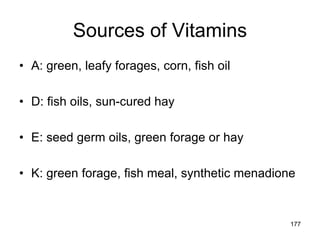 Sources of Vitamins
• A: green, leafy forages, corn, fish oil
• D: fish oils, sun-cured hay
• E: seed germ oils, green forage or hay
• K: green forage, fish meal, synthetic menadione
177
 