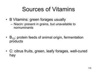 Sources of Vitamins
• B Vitamins: green forages usually
– Niacin: present in grains, but unavailable to
nonruminants
• B12: protein feeds of animal origin, fermentation
products
• C: citrus fruits, green, leafy forages, well-cured
hay
178
 
