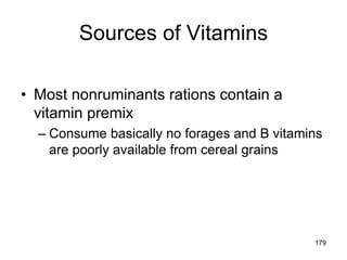 Sources of Vitamins
• Most nonruminants rations contain a
vitamin premix
– Consume basically no forages and B vitamins
are poorly available from cereal grains
179
 