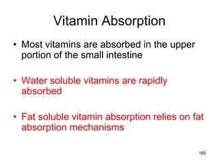Vitamin Absorption
• Most vitamins are absorbed in the upper
portion of the small intestine
• Water soluble vitamins are rapidly
absorbed
• Fat soluble vitamin absorption relies on fat
absorption mechanisms
180
 