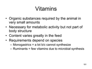 Vitamins
• Organic substances required by the animal in
very small amounts
• Necessary for metabolic activity but not part of
body structure
• Content varies greatly in the feed
• Requirements depend on species
– Monogastrics = a lot b/c cannot synthesize
– Ruminants = few vitamins due to microbial synthesis
181
 