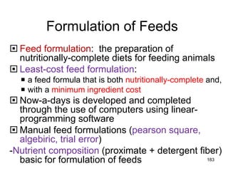Formulation of Feeds
 Feed formulation: the preparation of
nutritionally-complete diets for feeding animals
 Least-cost feed formulation:
 a feed formula that is both nutritionally-complete and,
 with a minimum ingredient cost
 Now-a-days is developed and completed
through the use of computers using linear-
programming software
 Manual feed formulations (pearson square,
algebiric, trial error)
-Nutrient composition (proximate + detergent fiber)
basic for formulation of feeds 183
 